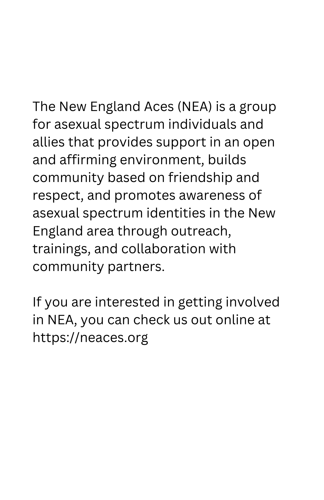 The New England Aces (NEA) is a group for asexual spectrum individuals and allies that provides support in an open and affirming environment, builds community based on friendship and respect, and promotes awareness of asexual spectrum identities in the New England area through outreach, trainings, and collaboration with community partners.

If you are interested in getting involved in NEA, you can check us out online at https://neaces.org