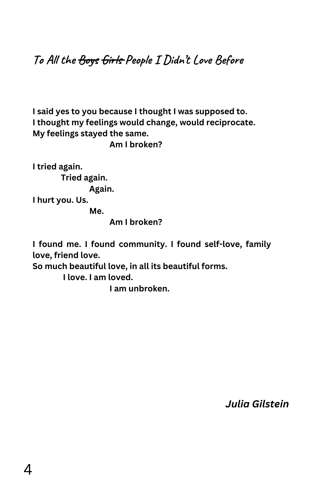 To All the Boys (struck out) Girls (struck out) People I Didn't Love Before

I said yes to you because I thought I was supposed to.
I thought my feelings would change, would reciprocate.
My feelings stayed the same.
Am I broken?

I tried again.
Tried again.
Again.

I hurt you. Us.
Me.
Am I broken?

I found me. I found community. I found self-love, family love, friend love.
So much beautiful love, in all its beautiful forms.
I love. I am loved.
I am unbroken.

- Julia Gilstein
